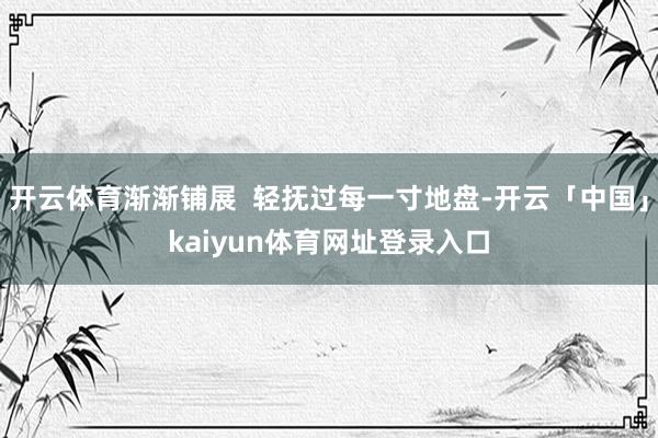 开云体育渐渐铺展  轻抚过每一寸地盘-开云「中国」kaiyun体育网址登录入口