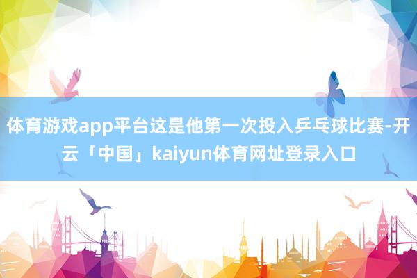 体育游戏app平台这是他第一次投入乒乓球比赛-开云「中国」kaiyun体育网址登录入口