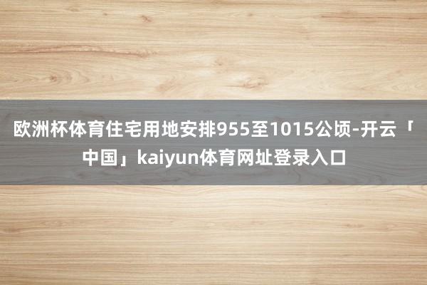 欧洲杯体育住宅用地安排955至1015公顷-开云「中国」kaiyun体育网址登录入口