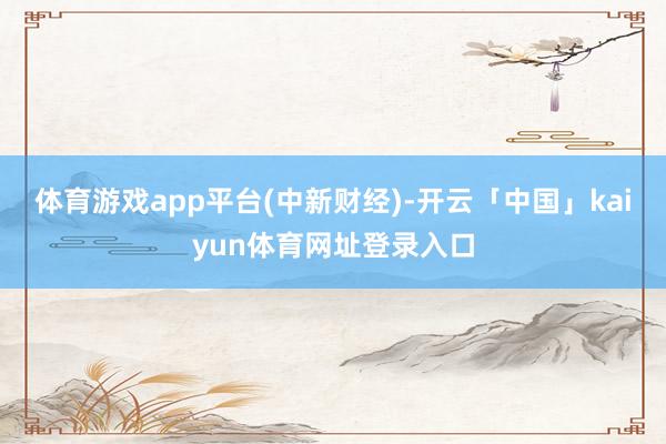 体育游戏app平台(中新财经)-开云「中国」kaiyun体育网址登录入口