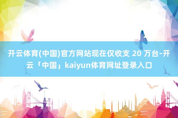 开云体育(中国)官方网站现在仅收支 20 万台-开云「中国」kaiyun体育网址登录入口