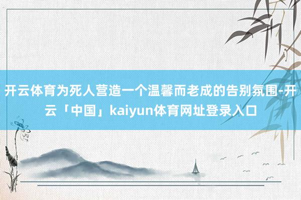 开云体育为死人营造一个温馨而老成的告别氛围-开云「中国」kaiyun体育网址登录入口