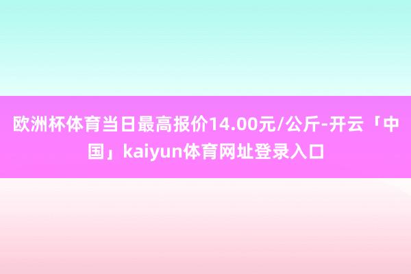 欧洲杯体育当日最高报价14.00元/公斤-开云「中国」kaiyun体育网址登录入口