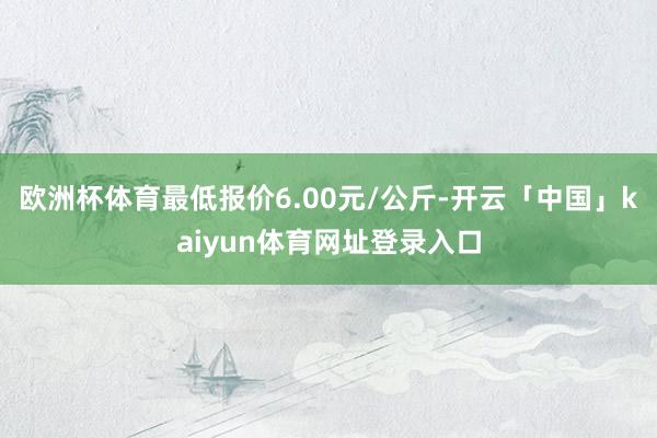 欧洲杯体育最低报价6.00元/公斤-开云「中国」kaiyun体育网址登录入口