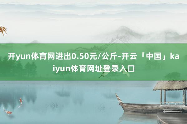 开yun体育网进出0.50元/公斤-开云「中国」kaiyun体育网址登录入口