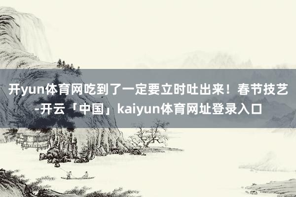 开yun体育网吃到了一定要立时吐出来！　　春节技艺-开云「中国」kaiyun体育网址登录入口