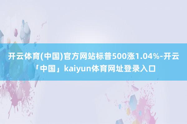 开云体育(中国)官方网站标普500涨1.04%-开云「中国」kaiyun体育网址登录入口