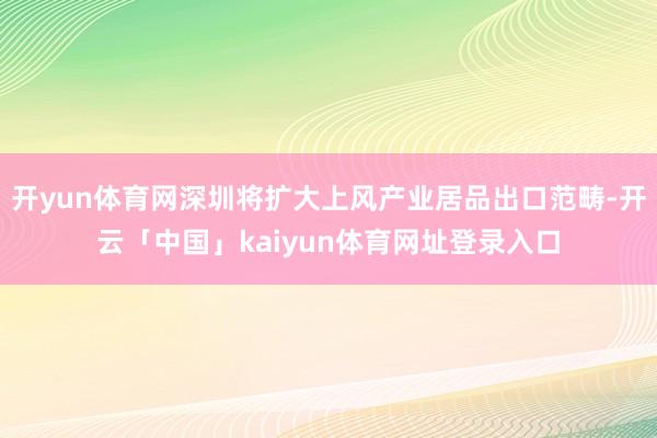 开yun体育网深圳将扩大上风产业居品出口范畴-开云「中国」kaiyun体育网址登录入口