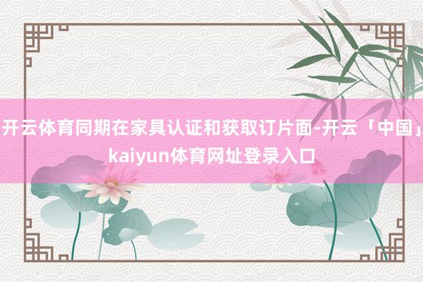 开云体育同期在家具认证和获取订片面-开云「中国」kaiyun体育网址登录入口