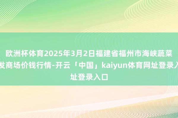 欧洲杯体育2025年3月2日福建省福州市海峡蔬菜批发商场价钱行情-开云「中国」kaiyun体育网址登录入口