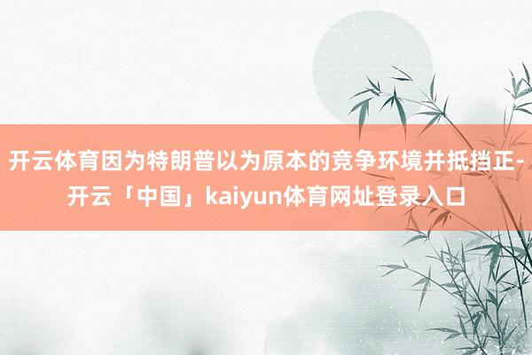开云体育因为特朗普以为原本的竞争环境并抵挡正-开云「中国」kaiyun体育网址登录入口