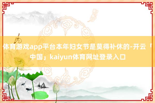 体育游戏app平台本年妇女节是莫得补休的-开云「中国」kaiyun体育网址登录入口
