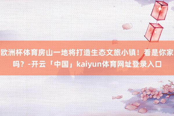 欧洲杯体育房山一地将打造生态文旅小镇！看是你家吗？-开云「中国」kaiyun体育网址登录入口