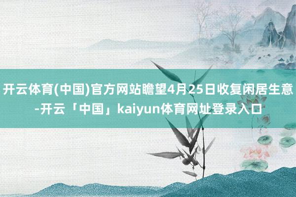开云体育(中国)官方网站瞻望4月25日收复闲居生意-开云「中国」kaiyun体育网址登录入口