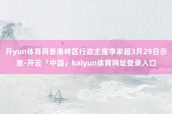 开yun体育网香港特区行政主座李家超3月29日示意-开云「中国」kaiyun体育网址登录入口
