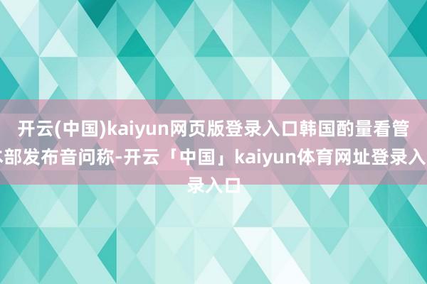 开云(中国)kaiyun网页版登录入口韩国酌量看管本部发布音问称-开云「中国」kaiyun体育网址登录入口