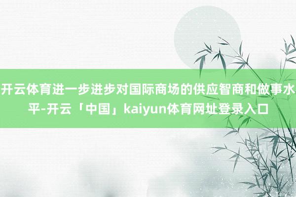 开云体育进一步进步对国际商场的供应智商和做事水平-开云「中国」kaiyun体育网址登录入口