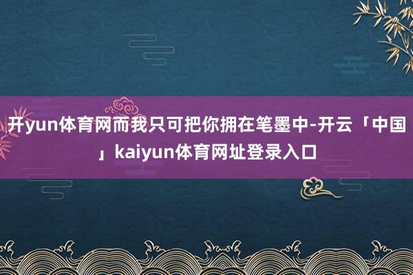 开yun体育网而我只可把你拥在笔墨中-开云「中国」kaiyun体育网址登录入口