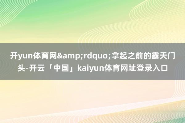 开yun体育网&rdquo;拿起之前的露天门头-开云「中国」kaiyun体育网址登录入口