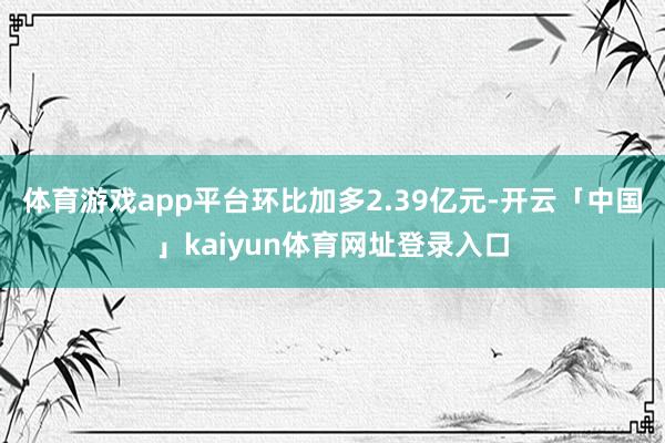 体育游戏app平台环比加多2.39亿元-开云「中国」kaiyun体育网址登录入口