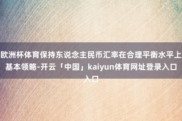 欧洲杯体育保持东说念主民币汇率在合理平衡水平上基本领略-开云「中国」kaiyun体育网址登录入口