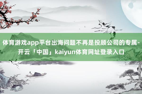 体育游戏app平台出海问题不再是投顾公司的专属-开云「中国」kaiyun体育网址登录入口