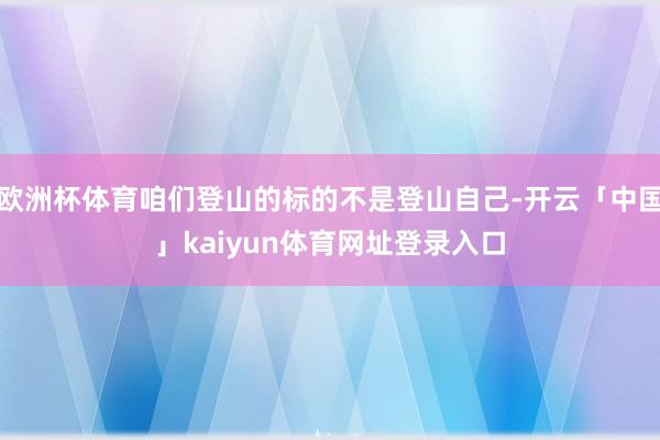 欧洲杯体育咱们登山的标的不是登山自己-开云「中国」kaiyun体育网址登录入口