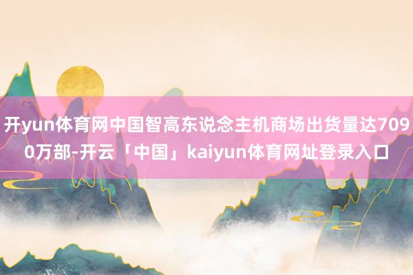 开yun体育网中国智高东说念主机商场出货量达7090万部-开云「中国」kaiyun体育网址登录入口