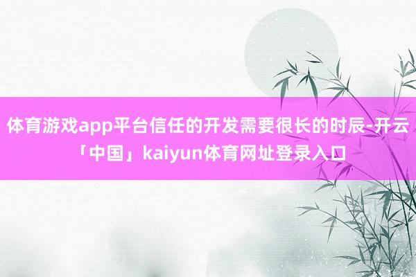 体育游戏app平台信任的开发需要很长的时辰-开云「中国」kaiyun体育网址登录入口