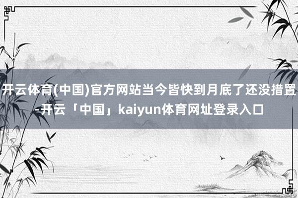 开云体育(中国)官方网站当今皆快到月底了还没措置-开云「中国」kaiyun体育网址登录入口