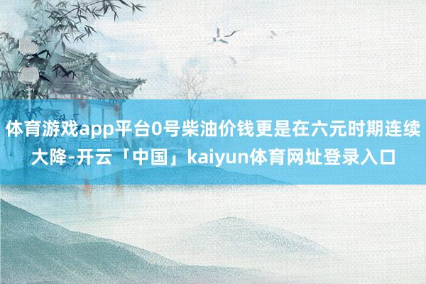 体育游戏app平台0号柴油价钱更是在六元时期连续大降-开云「中国」kaiyun体育网址登录入口