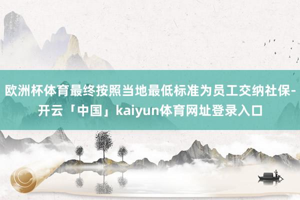 欧洲杯体育最终按照当地最低标准为员工交纳社保-开云「中国」kaiyun体育网址登录入口