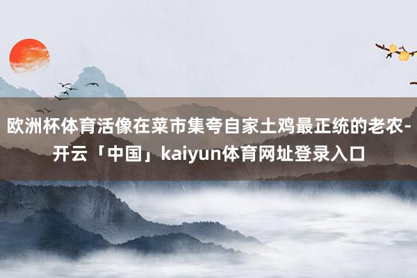 欧洲杯体育活像在菜市集夸自家土鸡最正统的老农-开云「中国」kaiyun体育网址登录入口
