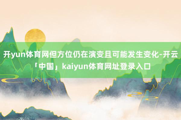 开yun体育网但方位仍在演变且可能发生变化-开云「中国」kaiyun体育网址登录入口