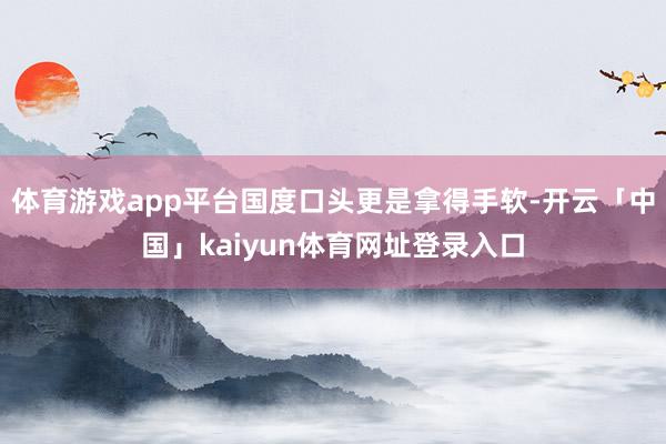 体育游戏app平台国度口头更是拿得手软-开云「中国」kaiyun体育网址登录入口