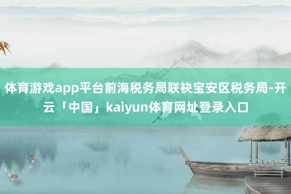 体育游戏app平台前海税务局联袂宝安区税务局-开云「中国」kaiyun体育网址登录入口