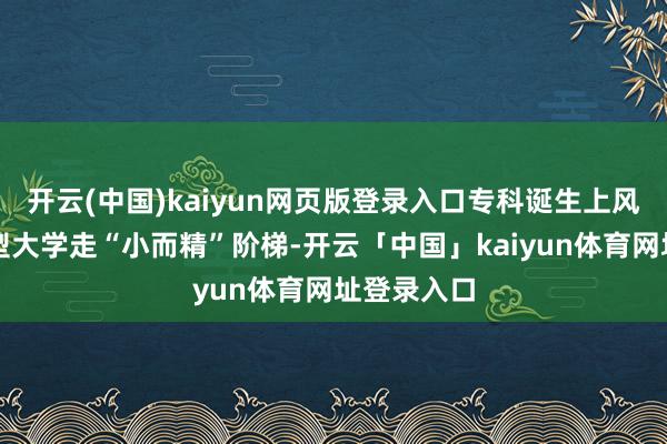 开云(中国)kaiyun网页版登录入口专科诞生上风新式照顾型大学走“小而精”阶梯-开云「中国」kaiyun体育网址登录入口