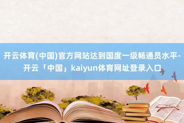 开云体育(中国)官方网站达到国度一级畅通员水平-开云「中国」kaiyun体育网址登录入口