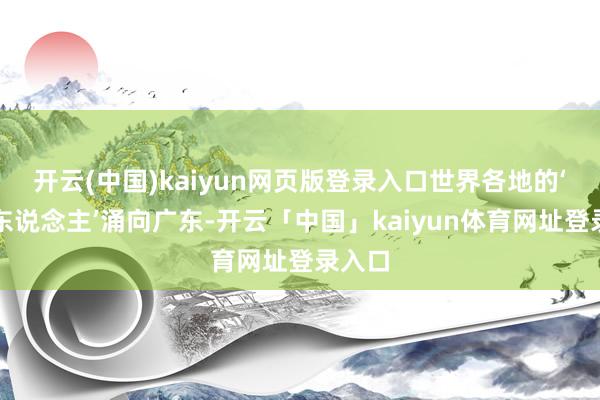 开云(中国)kaiyun网页版登录入口世界各地的‘打工东说念主’涌向广东-开云「中国」kaiyun体育网址登录入口