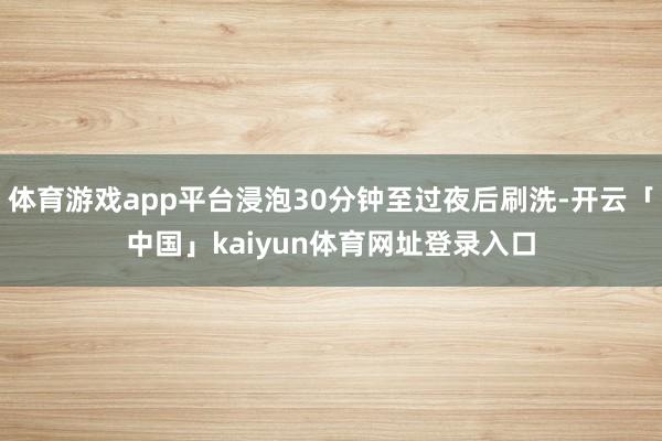 体育游戏app平台浸泡30分钟至过夜后刷洗-开云「中国」kaiyun体育网址登录入口