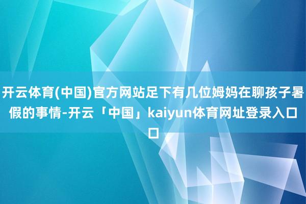 开云体育(中国)官方网站足下有几位姆妈在聊孩子暑假的事情-开云「中国」kaiyun体育网址登录入口