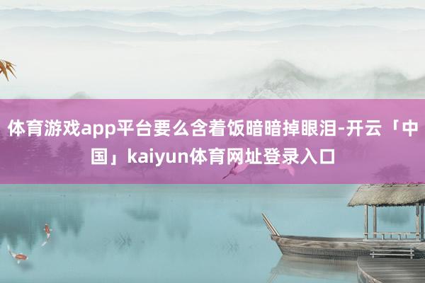 体育游戏app平台要么含着饭暗暗掉眼泪-开云「中国」kaiyun体育网址登录入口