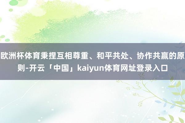 欧洲杯体育秉捏互相尊重、和平共处、协作共赢的原则-开云「中国」kaiyun体育网址登录入口