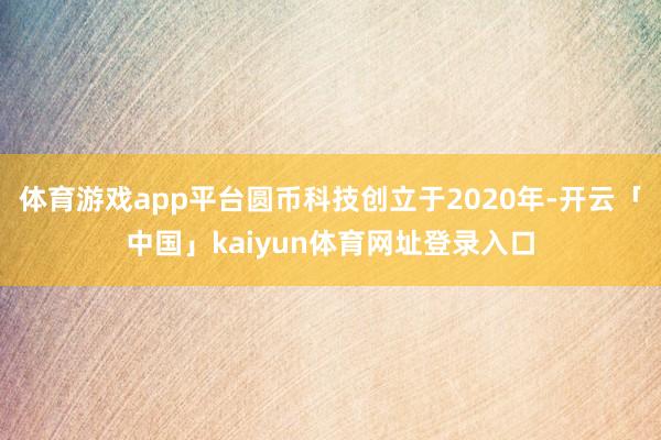 体育游戏app平台圆币科技创立于2020年-开云「中国」kaiyun体育网址登录入口