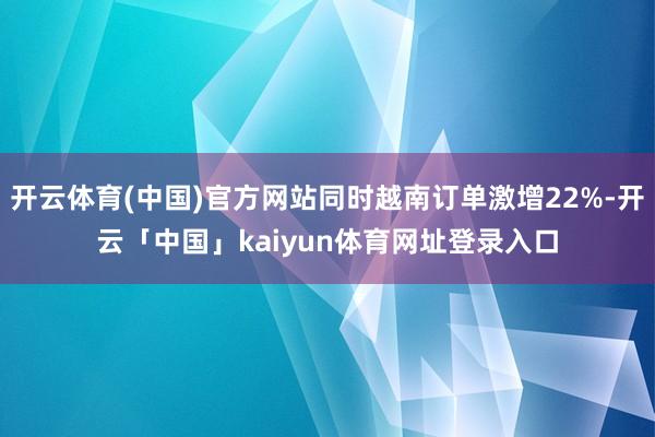开云体育(中国)官方网站同时越南订单激增22%-开云「中国」kaiyun体育网址登录入口