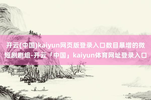 开云(中国)kaiyun网页版登录入口数目暴增的微短剧剧组-开云「中国」kaiyun体育网址登录入口