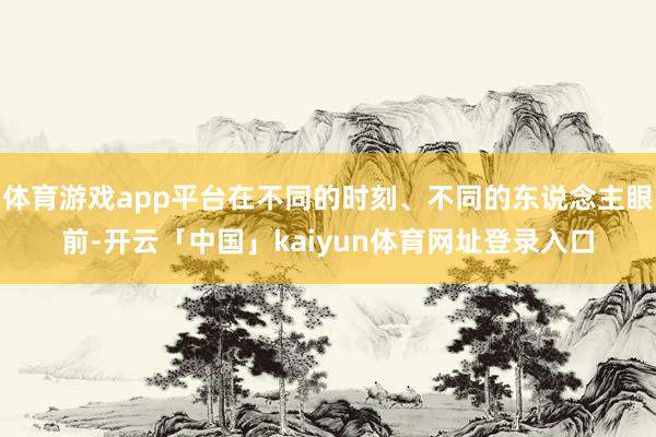体育游戏app平台在不同的时刻、不同的东说念主眼前-开云「中国」kaiyun体育网址登录入口