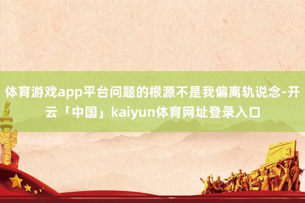 体育游戏app平台问题的根源不是我偏离轨说念-开云「中国」kaiyun体育网址登录入口