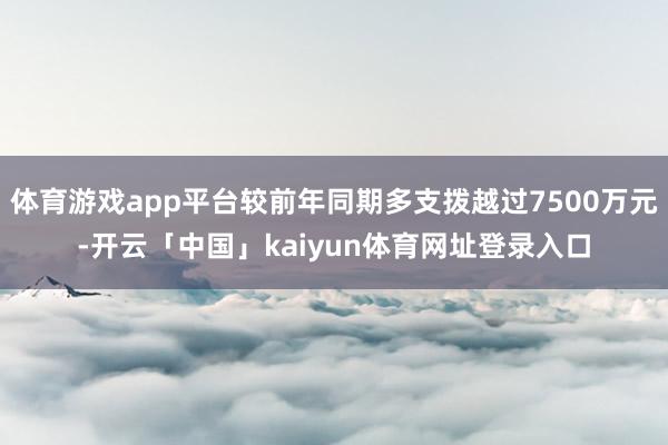 体育游戏app平台较前年同期多支拨越过7500万元-开云「中国」kaiyun体育网址登录入口
