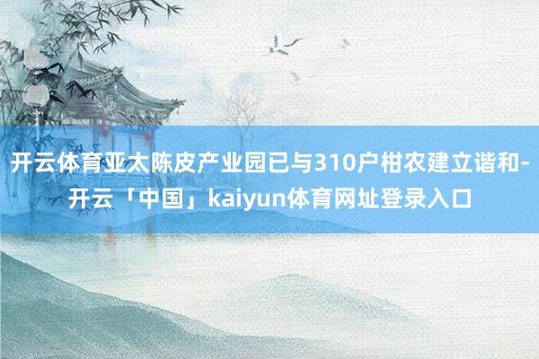 开云体育亚太陈皮产业园已与310户柑农建立谐和-开云「中国」kaiyun体育网址登录入口